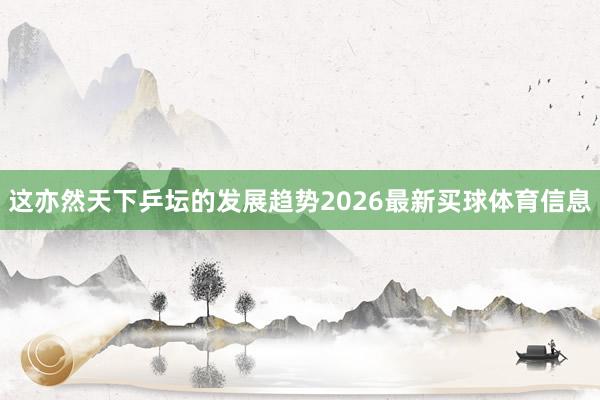 这亦然天下乒坛的发展趋势2026最新买球体育信息