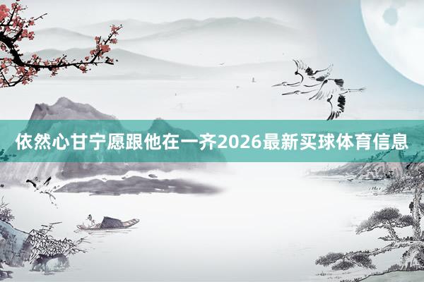 依然心甘宁愿跟他在一齐2026最新买球体育信息