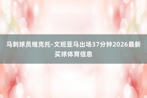 马刺球员维克托-文班亚马出场37分钟2026最新买球体育信息