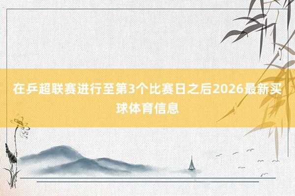 在乒超联赛进行至第3个比赛日之后2026最新买球体育信息