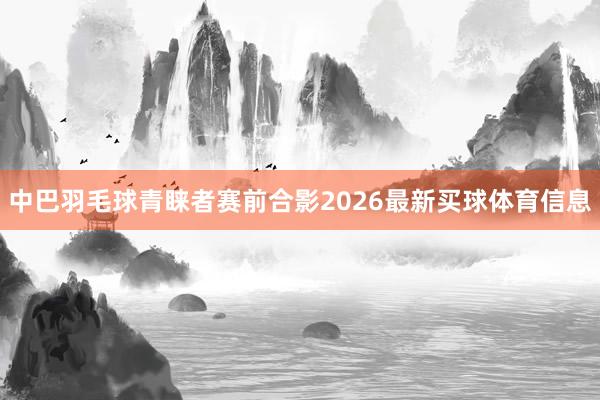 中巴羽毛球青睐者赛前合影2026最新买球体育信息