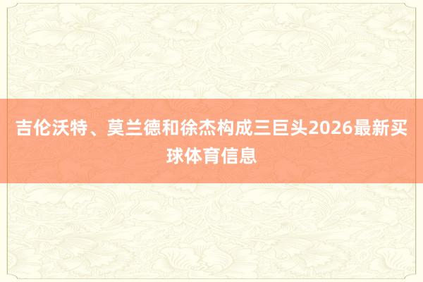 吉伦沃特、莫兰德和徐杰构成三巨头2026最新买球体育信息