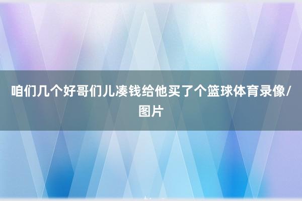 咱们几个好哥们儿凑钱给他买了个篮球体育录像/图片