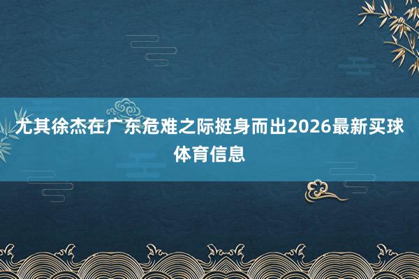 尤其徐杰在广东危难之际挺身而出2026最新买球体育信息