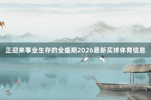 正迎来事业生存的全盛期2026最新买球体育信息