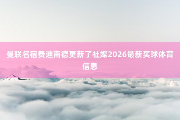 曼联名宿费迪南德更新了社媒2026最新买球体育信息