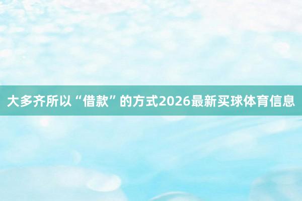 大多齐所以“借款”的方式2026最新买球体育信息