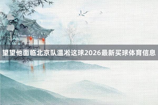 望望他面临北京队温凇这球2026最新买球体育信息