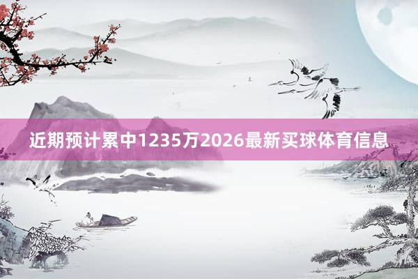 近期预计累中1235万2026最新买球体育信息