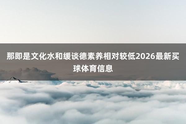 那即是文化水和缓谈德素养相对较低2026最新买球体育信息