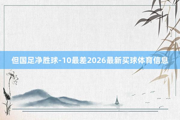 但国足净胜球-10最差2026最新买球体育信息