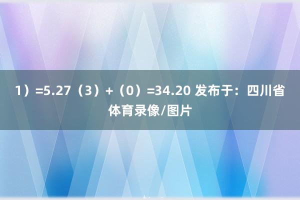 1）=5.27（3）+（0）=34.20 发布于：四川省体育录像/图片