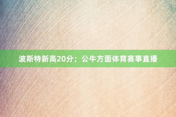 波斯特新高20分；公牛方面体育赛事直播