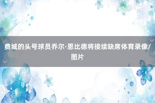 费城的头号球员乔尔·恩比德将接续缺席体育录像/图片