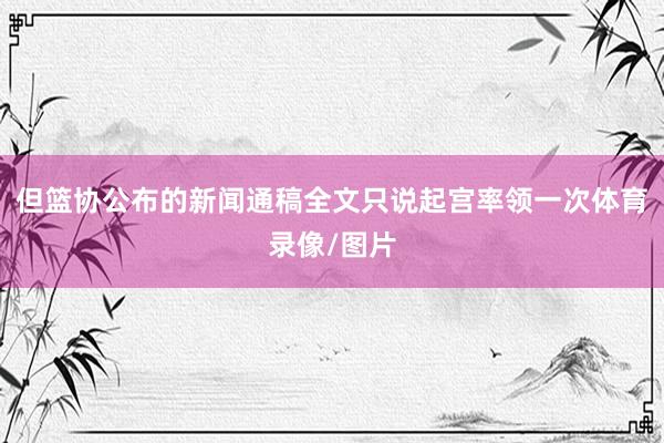 但篮协公布的新闻通稿全文只说起宫率领一次体育录像/图片