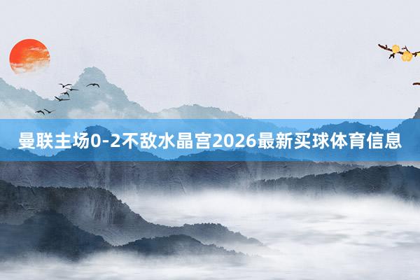 曼联主场0-2不敌水晶宫2026最新买球体育信息