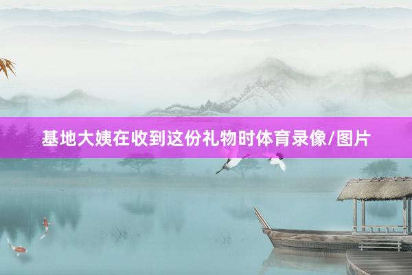 基地大姨在收到这份礼物时体育录像/图片