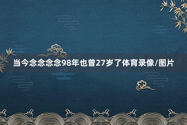 当今念念念念98年也曾27岁了体育录像/图片
