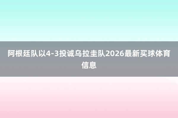 阿根廷队以4-3投诚乌拉圭队2026最新买球体育信息