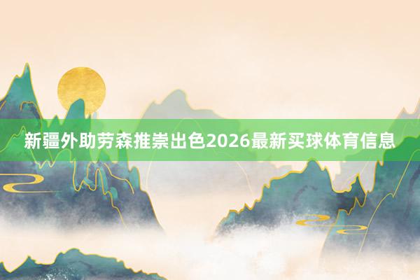 新疆外助劳森推崇出色2026最新买球体育信息
