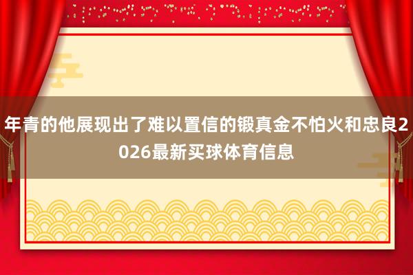 年青的他展现出了难以置信的锻真金不怕火和忠良2026最新买球体育信息