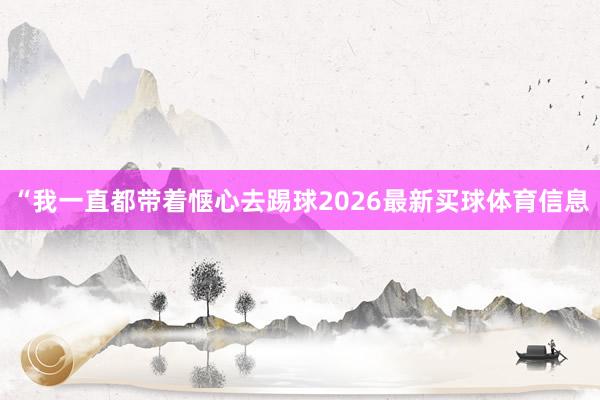 “我一直都带着惬心去踢球2026最新买球体育信息