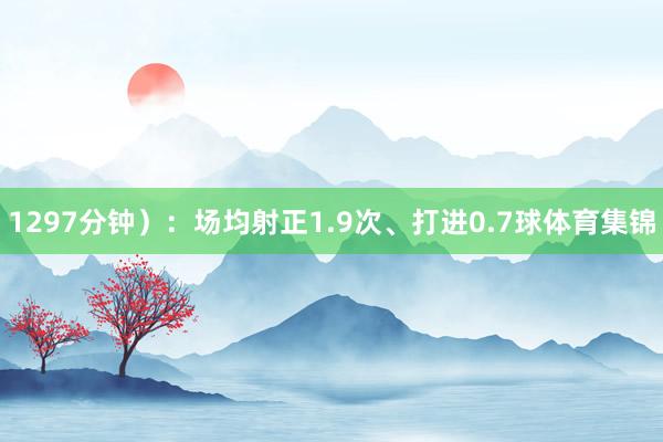 1297分钟）：场均射正1.9次、打进0.7球体育集锦