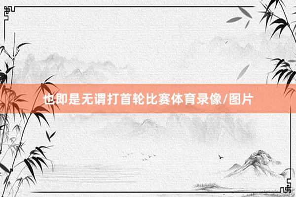 也即是无谓打首轮比赛体育录像/图片