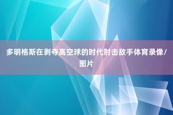 多明格斯在剥夺高空球的时代肘击敌手体育录像/图片