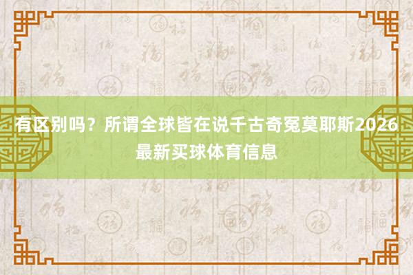 有区别吗？所谓全球皆在说千古奇冤莫耶斯2026最新买球体育信息