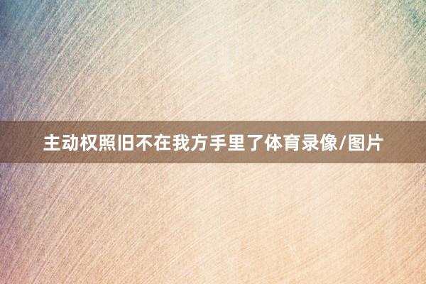 主动权照旧不在我方手里了体育录像/图片