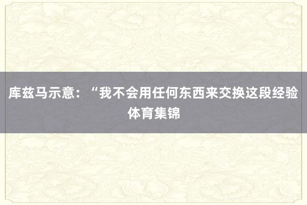 库兹马示意：“我不会用任何东西来交换这段经验体育集锦