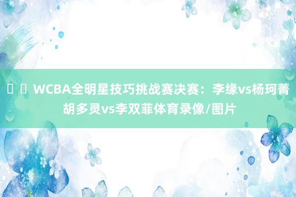 ⭐️WCBA全明星技巧挑战赛决赛：李缘vs杨珂菁 胡多灵vs李双菲体育录像/图片