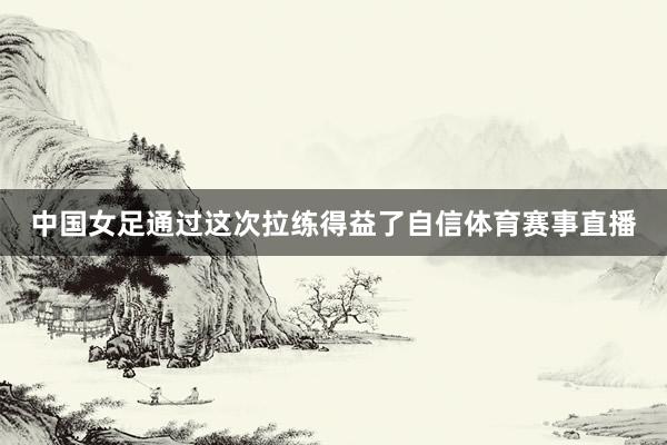 中国女足通过这次拉练得益了自信体育赛事直播