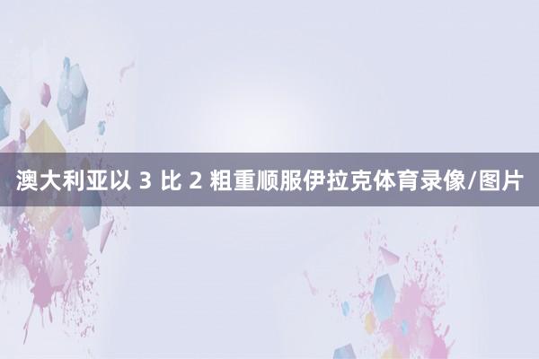 澳大利亚以 3 比 2 粗重顺服伊拉克体育录像/图片