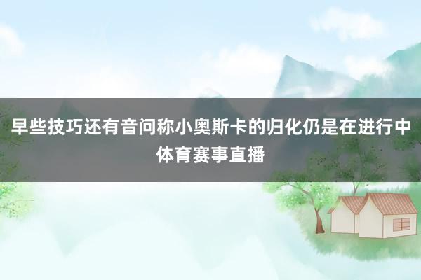 早些技巧还有音问称小奥斯卡的归化仍是在进行中体育赛事直播