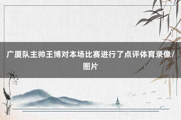 广厦队主帅王博对本场比赛进行了点评体育录像/图片