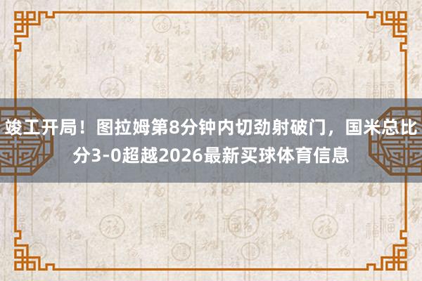 竣工开局！图拉姆第8分钟内切劲射破门，国米总比分3-0超越2026最新买球体育信息
