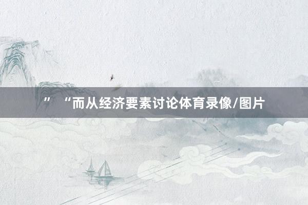 ”  “而从经济要素讨论体育录像/图片