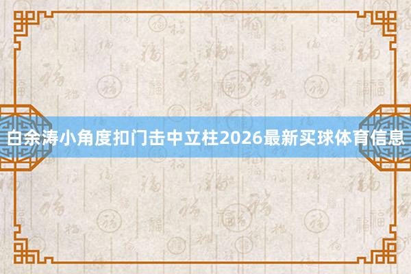 白余涛小角度扣门击中立柱2026最新买球体育信息