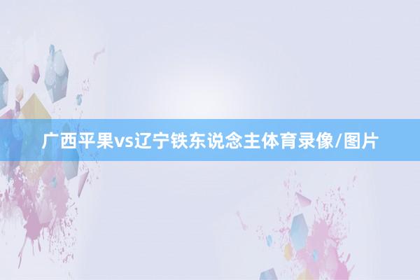 广西平果vs辽宁铁东说念主体育录像/图片