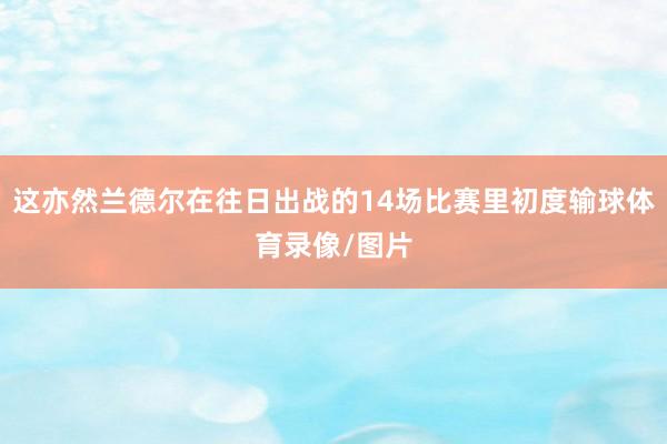 这亦然兰德尔在往日出战的14场比赛里初度输球体育录像/图片