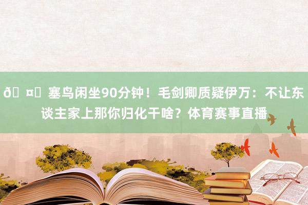 🤔塞鸟闲坐90分钟！毛剑卿质疑伊万：不让东谈主家上那你归化干啥？体育赛事直播