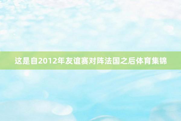 这是自2012年友谊赛对阵法国之后体育集锦