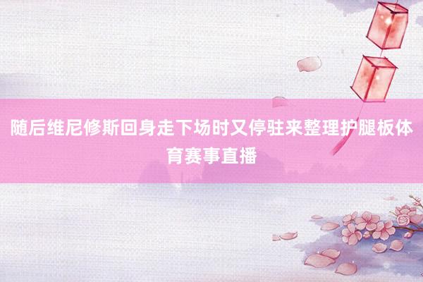 随后维尼修斯回身走下场时又停驻来整理护腿板体育赛事直播