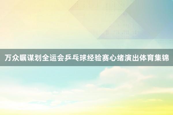 万众瞩谋划全运会乒乓球经验赛心绪演出体育集锦