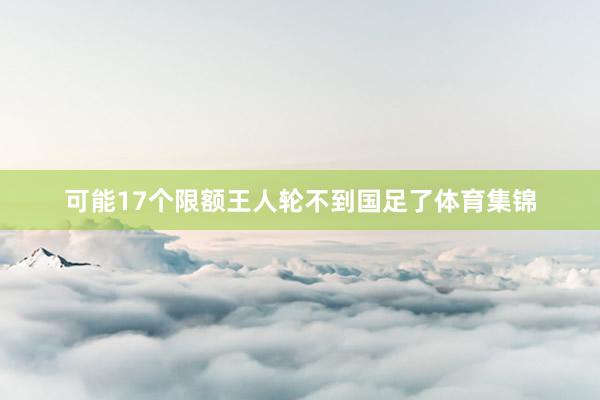 可能17个限额王人轮不到国足了体育集锦