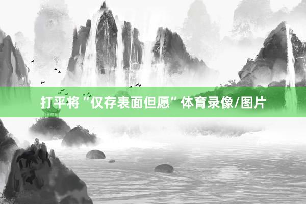 打平将“仅存表面但愿”体育录像/图片