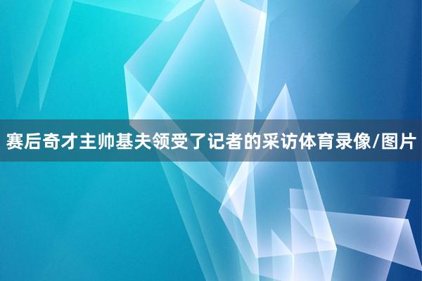 赛后奇才主帅基夫领受了记者的采访体育录像/图片