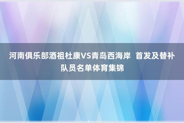河南俱乐部酒祖杜康VS青岛西海岸  首发及替补队员名单体育集锦